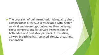  The provision of uninterrupted, high-quality chest
compressions after SCA is associated with better
survival and neurologic outcomes than delaying
chest compressions for airway intervention in
both adult and pediatric patients. Circulation,
airway, breathing has replaced airway, breathing,
circulation
 