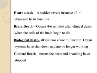 
Heart attack – A sudden severe instance of
abnormal heart function
.
Brain Death – Occurs 4-6 minutes after clinical death
when the cells of the brain begin to die
.
Biological death- all systems cease to function. Organ
systems have shut down and are no longer working
Clinical Death – means the heart and breathing have
stopped
.
 