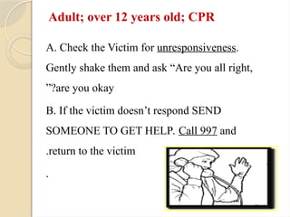 Adult; over 12 years old; CPR
A. Check the Victim for unresponsiveness.
Gently shake them and ask “Are you all right,
are you okay
”?
B. If the victim doesn’t respond SEND
SOMEONE TO GET HELP. Call 997 and
return to the victim
.
.
 