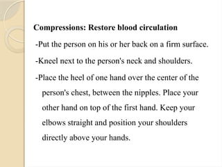 Compressions: Restore blood circulation
-Put the person on his or her back on a firm surface.
-Kneel next to the person's neck and shoulders.
-Place the heel of one hand over the center of the
person's chest, between the nipples. Place your
other hand on top of the first hand. Keep your
elbows straight and position your shoulders
directly above your hands.
 