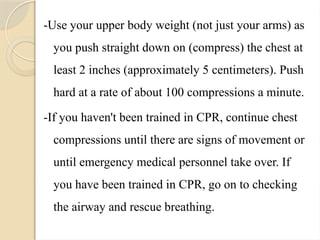 -Use your upper body weight (not just your arms) as
you push straight down on (compress) the chest at
least 2 inches (approximately 5 centimeters). Push
hard at a rate of about 100 compressions a minute.
-If you haven't been trained in CPR, continue chest
compressions until there are signs of movement or
until emergency medical personnel take over. If
you have been trained in CPR, go on to checking
the airway and rescue breathing.
 