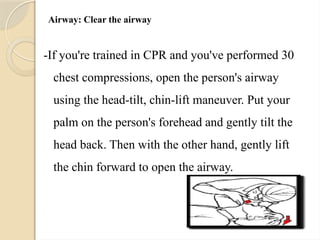 Airway: Clear the airway
-If you're trained in CPR and you've performed 30
chest compressions, open the person's airway
using the head-tilt, chin-lift maneuver. Put your
palm on the person's forehead and gently tilt the
head back. Then with the other hand, gently lift
the chin forward to open the airway.
 