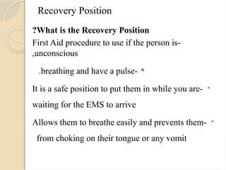 Recovery Position
What is the Recovery Position
?
-
First Aid procedure to use if the person is
unconscious
,

-
breathing and have a pulse
.
•
-
It is a safe position to put them in while you are
waiting for the EMS to arrive
•
-
Allows them to breathe easily and prevents them
from choking on their tongue or any vomit
.
 