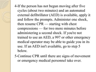 4-If the person has not begun moving after five
cycles (about two minutes) and an automated
external defibrillator (AED) is available, apply it
and follow the prompts. Administer one shock,
then resume CPR — starting with chest
compressions — for two more minutes before
administering a second shock. If you're not
trained to use an AED, a 997 or other emergency
medical operator may be able to guide you in its
use. If an AED isn't available, go to step 5
below.
5-Continue CPR until there are signs of movement
or emergency medical personnel take over.
 
