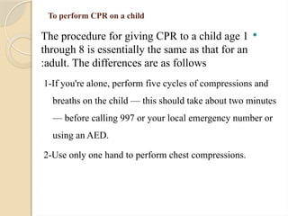 To perform CPR on a child

The procedure for giving CPR to a child age 1
through 8 is essentially the same as that for an
adult. The differences are as follows
:
1-If you're alone, perform five cycles of compressions and
breaths on the child — this should take about two minutes
— before calling 997 or your local emergency number or
using an AED.
2-Use only one hand to perform chest compressions.
 