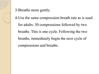 3-Breathe more gently.
4-Use the same compression-breath rate as is used
for adults: 30 compressions followed by two
breaths. This is one cycle. Following the two
breaths, immediately begin the next cycle of
compressions and breaths.
 