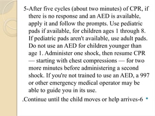 5-After five cycles (about two minutes) of CPR, if
there is no response and an AED is available,
apply it and follow the prompts. Use pediatric
pads if available, for children ages 1 through 8.
If pediatric pads aren't available, use adult pads.
Do not use an AED for children younger than
age 1. Administer one shock, then resume CPR
— starting with chest compressions — for two
more minutes before administering a second
shock. If you're not trained to use an AED, a 997
or other emergency medical operator may be
able to guide you in its use.

6
-
Continue until the child moves or help arrives
.
 