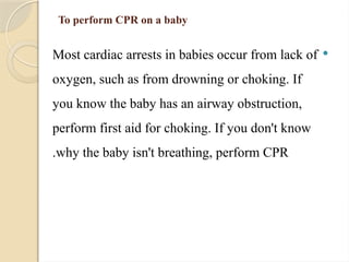 To perform CPR on a baby

Most cardiac arrests in babies occur from lack of
oxygen, such as from drowning or choking. If
you know the baby has an airway obstruction,
perform first aid for choking. If you don't know
why the baby isn't breathing, perform CPR
.
 