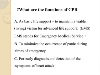 What are the functions of CPR
?
A. As basic life support – to maintain a viable
(living) victim for advanced life support. (EMS)
◦
EMS stands for Emergency Medical Service
B. To minimize the occurrence of panic during
times of emergency
.
C. For early diagnosis and detection of the
symptoms of heart attack
.
 