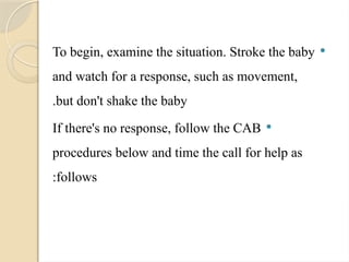 
To begin, examine the situation. Stroke the baby
and watch for a response, such as movement,
but don't shake the baby
.

If there's no response, follow the CAB
procedures below and time the call for help as
follows
:
 