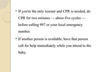  If you're the only rescuer and CPR is needed, do
CPR for two minutes — about five cycles —
before calling 997 or your local emergency
number.
 If another person is available, have that person
call for help immediately while you attend to the
baby.
 