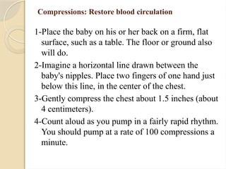 Compressions: Restore blood circulation
1-Place the baby on his or her back on a firm, flat
surface, such as a table. The floor or ground also
will do.
2-Imagine a horizontal line drawn between the
baby's nipples. Place two fingers of one hand just
below this line, in the center of the chest.
3-Gently compress the chest about 1.5 inches (about
4 centimeters).
4-Count aloud as you pump in a fairly rapid rhythm.
You should pump at a rate of 100 compressions a
minute.
 