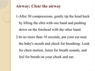 Airway: Clear the airway
1-After 30 compressions, gently tip the head back
by lifting the chin with one hand and pushing
down on the forehead with the other hand.
2-In no more than 10 seconds, put your ear near
the baby's mouth and check for breathing: Look
for chest motion, listen for breath sounds, and
feel for breath on your cheek and ear.
 