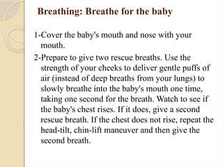 Breathing: Breathe for the baby
1-Cover the baby's mouth and nose with your
mouth.
2-Prepare to give two rescue breaths. Use the
strength of your cheeks to deliver gentle puffs of
air (instead of deep breaths from your lungs) to
slowly breathe into the baby's mouth one time,
taking one second for the breath. Watch to see if
the baby's chest rises. If it does, give a second
rescue breath. If the chest does not rise, repeat the
head-tilt, chin-lift maneuver and then give the
second breath.
 