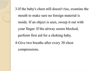 3-If the baby's chest still doesn't rise, examine the
mouth to make sure no foreign material is
inside. If an object is seen, sweep it out with
your finger. If the airway seems blocked,
perform first aid for a choking baby.
4-Give two breaths after every 30 chest
compressions.
 