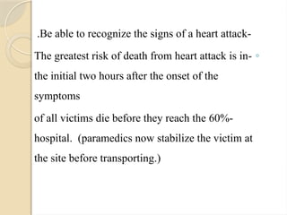 -
Be able to recognize the signs of a heart attack
.
◦
-
The greatest risk of death from heart attack is in
the initial two hours after the onset of the
symptoms
-
60%
of all victims die before they reach the
hospital. (paramedics now stabilize the victim at
the site before transporting.)
 