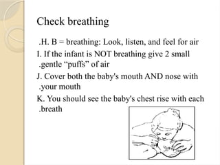Check breathing
H. B = breathing: Look, listen, and feel for air
.
I. If the infant is NOT breathing give 2 small
gentle “puffs” of air
.
J. Cover both the baby's mouth AND nose with
your mouth
.
K. You should see the baby's chest rise with each
breath
.
 
