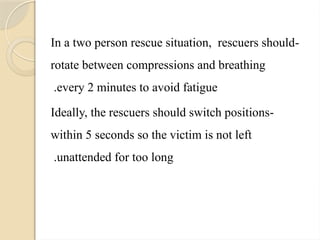 -
In a two person rescue situation, rescuers should
rotate between compressions and breathing
every 2 minutes to avoid fatigue
.
-
Ideally, the rescuers should switch positions
within 5 seconds so the victim is not left
unattended for too long
.
 