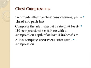 Chest Compressions

-
To provide effective chest compressions, push
hard and push fast
.

-
Compress the adult chest at a rate of at least
100 compressions per minute with a
compression depth of at least 2 inches/5 cm
.

-
Allow complete chest recoil after each
compression
.
 