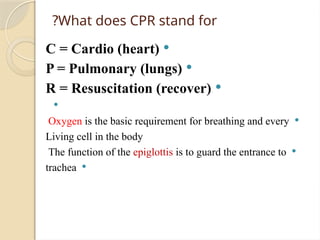 
C = Cardio (heart)

P = Pulmonary (lungs)

R = Resuscitation (recover)


Oxygen is the basic requirement for breathing and every
Living cell in the body

The function of the epiglottis is to guard the entrance to

trachea
What does CPR stand for
?
 