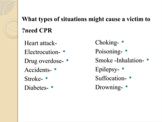 What types of situations might cause a victim to
need CPR
?
-
Heart attack

-
Electrocution

-
Drug overdose

-
Accidents

-
Stroke

-
Diabetes

-
Choking

-
Poisoning

-
Smoke -Inhalation

-
Epilepsy

-
Suffocation

-
Drowning
 