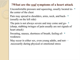 What are the real symptoms of a heart attack
?

-
Uncomfortable pressure and squeezing, usually located in
the center of the chest

-
Pain may spread to shoulders, arms, neck, and back
(usually on the left side)

-
The pain is not always severe and may come and go
(sharp, stabbing twinges of pain usually are not signals of
heart attack)

-
Sweating, nausea, shortness of breath, feeling of
weakness
◦
-
May occur in either sex, even young adults, and not
necessarily during physical or emotional stress
.
 