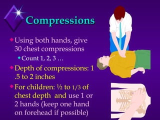 Compressions Using both hands, give 30 chest compressions Count 1, 2, 3 … Depth of compressions: 1 .5 to 2 inches For children: ½ to  1/3  of chest depth  and  use 1 or 2 hands (keep one hand on forehead if possible) 