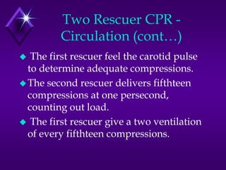 Two Rescuer CPR -
         Circulation (cont…)
  The first rescuer feel the carotid pulse
  to determine adequate compressions.
 The second rescuer delivers fifthteen
  compressions at one persecond,
  counting out load.
 The first rescuer give a two ventilation
  of every fifthteen compressions.
 