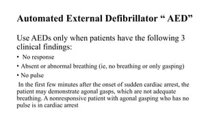 Automated External Defibrillator “ AED”
Use AEDs only when patients have the following 3
clinical findings:
• No response
• Absent or abnormal breathing (ie, no breathing or only gasping)
• No pulse
In the first few minutes after the onset of sudden cardiac arrest, the
patient may demonstrate agonal gasps, which are not adequate
breathing. A nonresponsive patient with agonal gasping who has no
pulse is in cardiac arrest
 