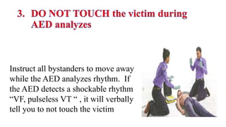 Instruct all bystanders to move away
while the AED analyzes rhythm. If
the AED detects a shockable rhythm
“VF, pulseless VT “ , it will verbally
tell you to not touch the victim
 