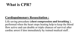 What is CPR?
Cardiopulmonary Resuscitation :
Life saving procedure (chest compression and breathing ),
performed when the heart stops beating help to keep the blood
flow active and can double or triple chances of survival after
cardiac arrest if don immediately by trained medical staff .
 