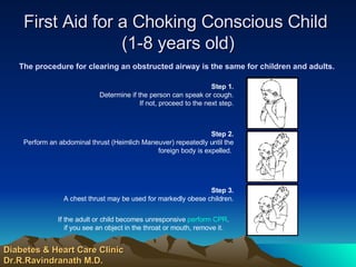 First Aid for a Choking Conscious Child  (1-8 years old) The procedure for clearing an obstructed airway is the same for children and adults. Diabetes & Heart Care Clinic Dr.R.Ravindranath M.D.   If the adult or child becomes unresponsive  perform CPR . if you see an object in the throat or mouth, remove it.                       Step 3. A chest thrust may be used for markedly obese children.                       Step 2. Perform an abdominal thrust (Heimlich Maneuver) repeatedly until the foreign body is expelled.                        Step 1. Determine if the person can speak or cough. If not, proceed to the next step. 