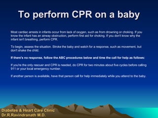 To perform CPR on a baby Most cardiac arrests in infants occur from lack of oxygen, such as from drowning or choking. If you know the infant has an airway obstruction, perform first aid for choking. If you don't know why the infant isn't breathing, perform CPR. To begin, assess the situation. Stroke the baby and watch for a response, such as movement, but don't shake the child. If there's no response, follow the ABC procedures below and time the call for help as follows: If you're the only rescuer and CPR is needed, do CPR for two minutes about five cycles before calling 911 or your local emergency number.  If another person is available, have that person call for help immediately while you attend to the baby.  Diabetes & Heart Care Clinic Dr.R.Ravindranath M.D. 