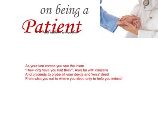 Waiting to see the consultant as an outpatient Minutes move by, hours pass by - making you impatient One comes out as the other goes in, still how many patients? Even as your heart harps, mind admires the physician's patience. As your turn comes you see the intern “ How long have you had this?”, Asks he with concern And proceeds to probe all your deeds and 'miss' deed From what you eat to where you slept, only to help you indeed! He hears the lung's lullaby and heart's hustlings with stethoscope Sees you eye to eye, deep into the eye with ophthalmoscope Even as he takes off his white robe Says He 'You are infested with a terrible microbe'. A on being a Patient From impatient to in-patient 