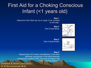 First Aid for a Choking Conscious Infant (<1 years old)  Diabetes & Heart Care Clinic Dr.R.Ravindranath M.D. Step 4   Repeat steps 2 & 3 above until effective or the infant becomes unconscious. If the infant becomes unresponsive, perform CPR- if you see an object in the throat or mouth, remove it.                                            Step 3   Give 5 chest thrusts.                                            Step 2   Give 5 back blows. Step 1   Determine if the infant can cry or cough. If not, proceed to next step.  