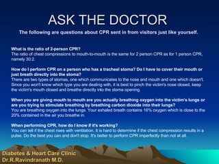 ASK THE DOCTOR  The following are questions about CPR sent in from visitors just like yourself. What is the ratio of 2-person CPR?   The ratio of chest compressions to mouth-to-mouth is the same for 2 person CPR as for 1 person CPR, namely 30:2. How do I perform CPR on a person who has a tracheal stoma? Do I have to cover their mouth or just breath directly into the stoma?  There are two types of stomas, one which communicates to the nose and mouth and one which doesn't. Since you won't know which type you are dealing with, it is best to pinch the victim's nose closed, keep the victim's mouth closed and breathe directly into the stoma opening. When you are giving mouth to mouth are you actually breathing oxygen into the victim's lungs or are you trying to stimulate breathing by breathing carbon dioxide into their lungs?  You are breathing oxygen into the lungs. Your exhaled breath contains 16% oxygen which is close to the 20% contained in the air you breathe in. When performing CPR, how do I know if it's working?  You can tell if the chest rises with ventilation. It is hard to determine if the chest compression results in a pulse. Do the best you can and don't stop. It's better to perform CPR imperfectly than not at all. Diabetes & Heart Care Clinic Dr.R.Ravindranath M.D. 