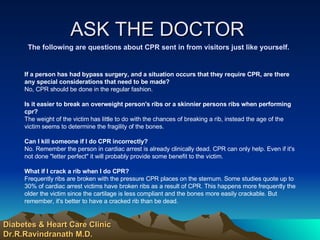 ASK THE DOCTOR  The following are questions about CPR sent in from visitors just like yourself. If a person has had bypass surgery, and a situation occurs that they require CPR, are there any special considerations that need to be made?   No, CPR should be done in the regular fashion. Is it easier to break an overweight person's ribs or a skinnier persons ribs when performing cpr?  The weight of the victim has little to do with the chances of breaking a rib, instead the age of the victim seems to determine the fragility of the bones. Can I kill someone if I do CPR incorrectly?   No. Remember the person in cardiac arrest is already clinically dead. CPR can only help. Even if it's not done "letter perfect" it will probably provide some benefit to the victim. What if I crack a rib when I do CPR?   Frequently ribs are broken with the pressure CPR places on the sternum. Some studies quote up to 30% of cardiac arrest victims have broken ribs as a result of CPR. This happens more frequently the older the victim since the cartilage is less compliant and the bones more easily crackable. But remember, it's better to have a cracked rib than be dead. Diabetes & Heart Care Clinic Dr.R.Ravindranath M.D. 