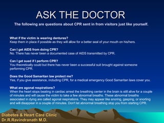 ASK THE DOCTOR  The following are questions about CPR sent in from visitors just like yourself. What if the victim is wearing dentures?   Keep them in place if possible as they will allow for a better seal of your mouth on his/hers.  Can I get AIDS from doing CPR?   No. There has never been a documented case of AIDS transmitted by CPR.  Can I get sued if I perform CPR?   You theoretically could but there has never been a successful suit brought against someone  performing CPR.  Does the Good Samaritan law protect me?   Yes, if you give assistance, including CPR, for a medical emergency Good Samaritan laws cover you.  What are agonal respirations?   When the heart stops beating in cardiac arrest the breathing center in the brain is still alive for a couple of minutes and will cause the victim to take a few abnormal breaths. These abnormal breaths associated in dying are called agonal respirations. They may appear like snoring, gasping, or snorting and will disappear in a couple of minutes. Don't let abnormal breathing stop you from starting CPR.  Diabetes & Heart Care Clinic Dr.R.Ravindranath M.D. 