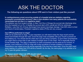 ASK THE DOCTOR  The following are questions about CPR sent in from visitors just like yourself. In cardiopulmonary arrest occurring outside of a hospital what are statistics regarding successful uncomplicated recovery? Also in this situation how many patients are successfully resuscitated but are then in a vegetative state?   The statistics vary from locale to locale. In New York City or Chicago the survival rate (discharge alive from the hospital) is 2 or 3%. In Seattle the survival rate is 20% overall and 35% for ventricular fibrillation. Less than 5% of those discharged have severe neurologic damage. Over 60% return to their prior level of mental status. Persistent vegetative states (PVS)s are very unusual.  Can CPR be performed on dogs?  CPR can be performed on dogs. To give respiration you will need to keep the dogs mouth and lips closed and breathe through the nose. Cover the dogs nose completely with your mouth to prevent air from leaking out. You should see the chest rise if you are doing it properly. To give chest compressions you might need to press side to side instead of straight down on the chest. This is especially true for funnel chested dogs. The rates of respiration to chest compression are the same as for humans. In general, most instances of CPR for dogs will involve accidents of smoke inhalation or drowning. Respirations may indeed prove life saving especially if the dog has a heart beat. Once the dog's heart stops beating it is unlikely that CPR will be of benefit. By the way, the name gingy in my address is for my 13 year-old golden retriever.  If a person moves when I do CPR should I stop?   Yes, if a person moves his arms or legs they don't need CPR.  
