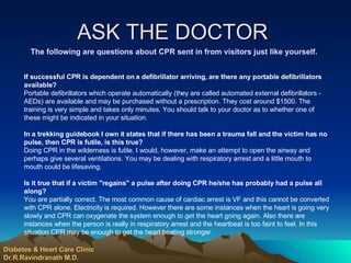 ASK THE DOCTOR  The following are questions about CPR sent in from visitors just like yourself. If successful CPR is dependent on a defibrillator arriving, are there any portable defibrillators available?   Portable defibrillators which operate automatically (they are called automated external defibrillators - AEDs) are available and may be purchased without a prescription. They cost around $1500. The training is very simple and takes only minutes. You should talk to your doctor as to whether one of these might be indicated in your situation.  In a trekking guidebook I own it states that if there has been a trauma fall and the victim has no pulse, then CPR is futile, is this true?  Doing CPR in the wilderness is futile. I would, however, make an attempt to open the airway and perhaps give several ventilations. You may be dealing with respiratory arrest and a little mouth to mouth could be lifesaving. Is it true that if a victim "regains" a pulse after doing CPR he/she has probably had a pulse all along?  You are partially correct. The most common cause of cardiac arrest is VF and this cannot be converted with CPR alone. Electricity is required. However there are some instances when the heart is going very slowly and CPR can oxygenate the system enough to get the heart going again. Also there are instances when the person is really in respiratory arrest and the heartbeat is too faint to feel. In this situation CPR may be enough to get the heart beating stronger.  Diabetes & Heart Care Clinic Dr.R.Ravindranath M.D. 