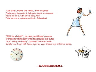 “ Call Mary”, orders the medic, “Feel his pulse” Feels sorry the patient, failing to check his impulse Acute as he is, with all his body heat Cute as she is, measures him in Fahrenheit. “ Gulp this” says the girlie, handing over a tab of paracetamol “ Help yourself as I rub the swab of alcohol!” As the millies from the vial being syringed Your sinews feel your milieu being infringed. “ Will I be all right?”, you ask your illness’s course Wondering whimsically what has brought this curse “ Don't worry, be happy”, consoles the nice nurse Swells your heart with hope, even as your fingers feel a thinner purse. - Dr.R.Ravindranath M.D. Write your Will When one gets ill He goes to the doctor to have some pill If he gets well, he pays the bill Or out of sight, having left his will! 