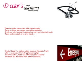 Origin PA said “No more pleasure to gain, than to relieve somebody in pain” Of all professions, none is nobler than the one who makes the disabled able again Even Ma nods, “Next to god no one else serves the sad one” So also thought I, and acted to become one. Education Eleven to twelve years, many finish their education Seven to eleven years, again to complete medication Greek and Latin to decipher, papers to present and volumes to study Takes another decade to become steady. First Posting Peanuts, they pay for many a sleepless night away 'Noble Profession', powerful politicians shrug off the talk of pay Drugless Dispensaries, day and night, what to dispense? Only spiritless workers, with 'spirits' at exchequer's expense. Night Call “ Doctor! Doctor!”, a restless patient knocks at the dead of night Little he cares about the resting physician's plight “ I didn't have time, had to see off friends at the weekend” The beach and the movies have left him weakened. 