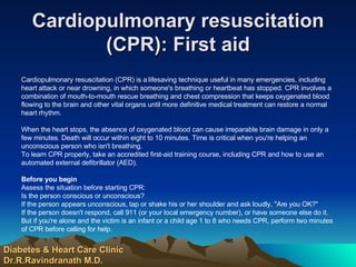 Cardiopulmonary resuscitation (CPR): First aid Cardiopulmonary resuscitation (CPR) is a lifesaving technique useful in many emergencies, including heart attack or near drowning, in which someone's breathing or heartbeat has stopped. CPR involves a combination of mouth-to-mouth rescue breathing and chest compression that keeps oxygenated blood flowing to the brain and other vital organs until more definitive medical treatment can restore a normal heart rhythm. When the heart stops, the absence of oxygenated blood can cause irreparable brain damage in only a few minutes. Death will occur within eight to 10 minutes. Time is critical when you're helping an unconscious person who isn't breathing. To learn CPR properly, take an accredited first-aid training course, including CPR and how to use an automated external defibrillator (AED). Before you begin Assess the situation before starting CPR: Is the person conscious or unconscious?  If the person appears unconscious, tap or shake his or her shoulder and ask loudly, "Are you OK?"  If the person doesn't respond, call 911 (or your local emergency number), or have someone else do it. But if you're alone and the victim is an infant or a child age 1 to 8 who needs CPR, perform two minutes of CPR before calling for help.  Diabetes & Heart Care Clinic Dr.R.Ravindranath M.D. 