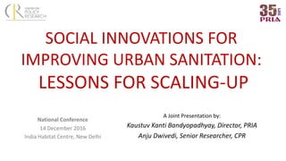 SOCIAL	INNOVATIONS	FOR	
IMPROVING	URBAN	SANITATION:
LESSONS	FOR	SCALING-UP
National	Conference
14	December	2016
India	Habitat	Centre,	New	Delhi
A	Joint	Presentation	by:
Kaustuv	Kanti	Bandyopadhyay,	Director,	PRIA
Anju	Dwivedi,	Senior	Researcher,	CPR
 