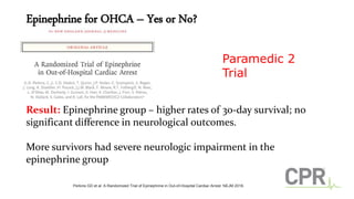 Epinephrine for OHCA – Yes or No?
Result: Epinephrine group – higher rates of 30-day survival; no
significant difference in neurological outcomes.
More survivors had severe neurologic impairment in the
epinephrine group
Paramedic 2
Trial
Perkins GD et al. A Randomized Trial of Epinephrine in Out-of-Hospital Cardiac Arrest. NEJM 2018.
 