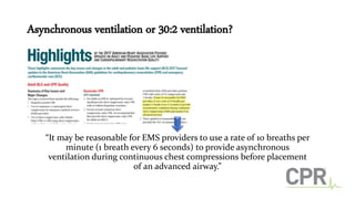 Asynchronous ventilation or 30:2 ventilation?
“It may be reasonable for EMS providers to use a rate of 10 breaths per
minute (1 breath every 6 seconds) to provide asynchronous
ventilation during continuous chest compressions before placement
of an advanced airway.”
 