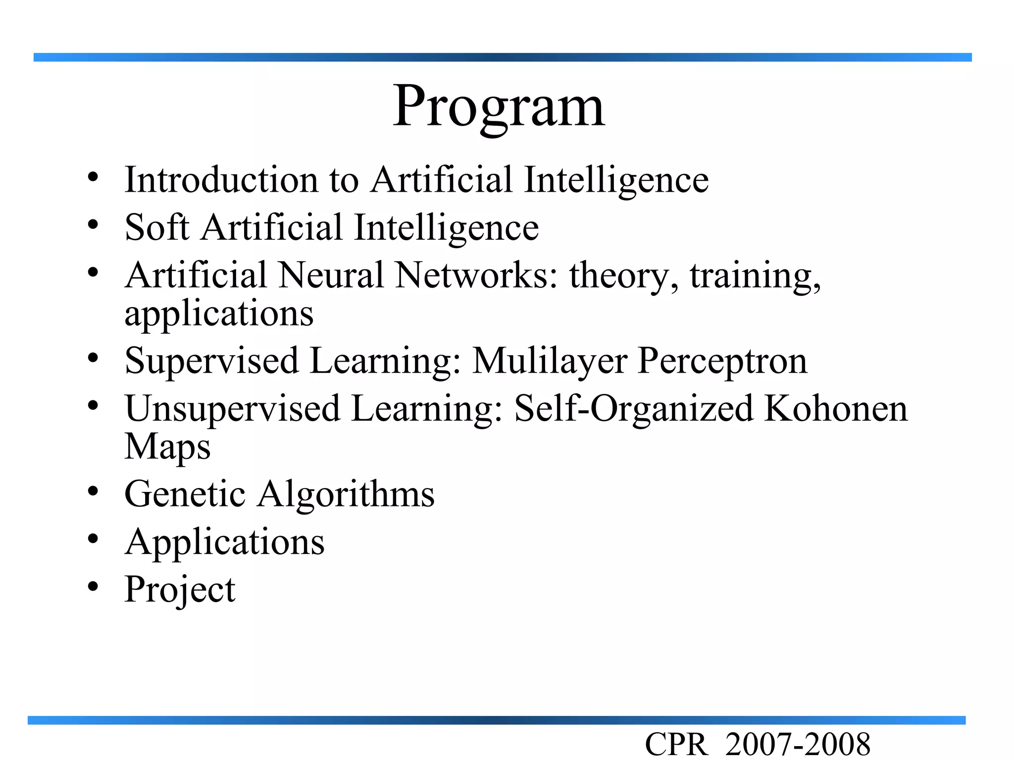 Program
• Introduction to Artificial Intelligence
• Soft Artificial Intelligence
• Artificial Neural Networks: theory, training,
  applications
• Supervised Learning: Mulilayer Perceptron
• Unsupervised Learning: Self-Organized Kohonen
  Maps
• Genetic Algorithms
• Applications
• Project


                               CPR 2007-2008
 