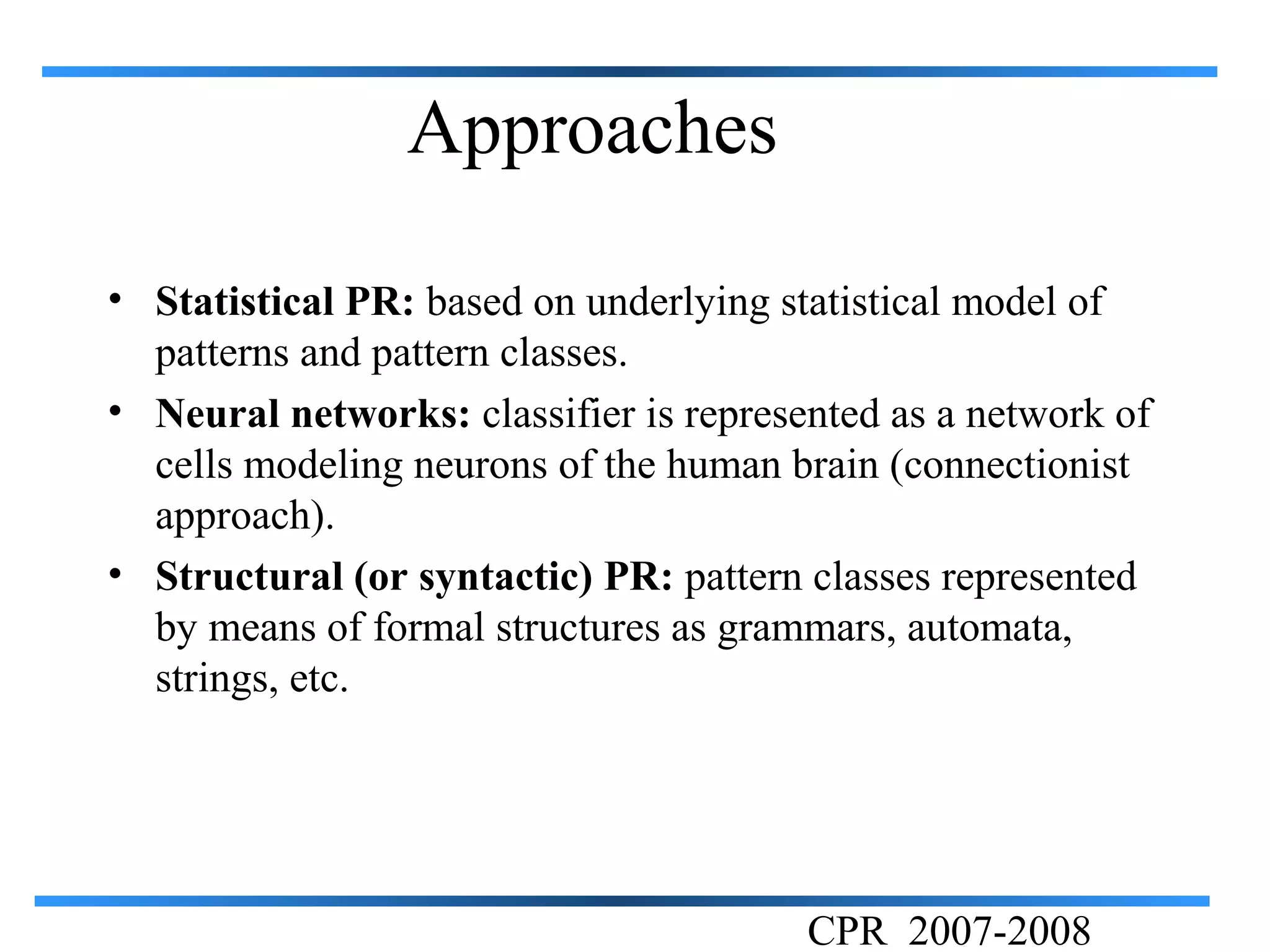 Approaches

• Statistical PR: based on underlying statistical model of
  patterns and pattern classes.
• Neural networks: classifier is represented as a network of
  cells modeling neurons of the human brain (connectionist
  approach).
• Structural (or syntactic) PR: pattern classes represented
  by means of formal structures as grammars, automata,
  strings, etc.




                                        CPR 2007-2008
 