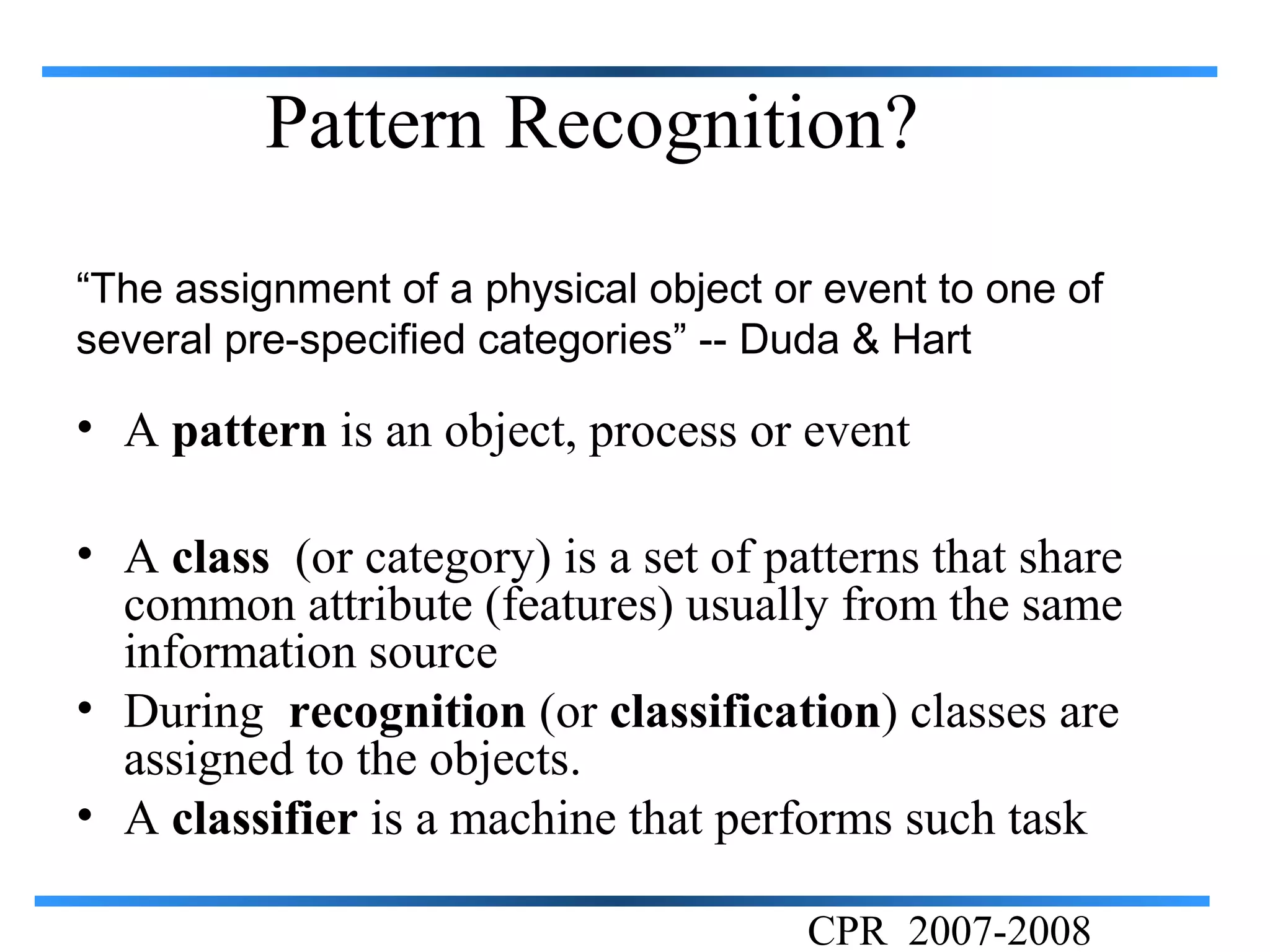 Pattern Recognition?

“The assignment of a physical object or event to one of
several pre-specified categories” -- Duda & Hart

• A pattern is an object, process or event

• A class (or category) is a set of patterns that share
  common attribute (features) usually from the same
  information source
• During recognition (or classification) classes are
  assigned to the objects.
• A classifier is a machine that performs such task

                                       CPR 2007-2008
 