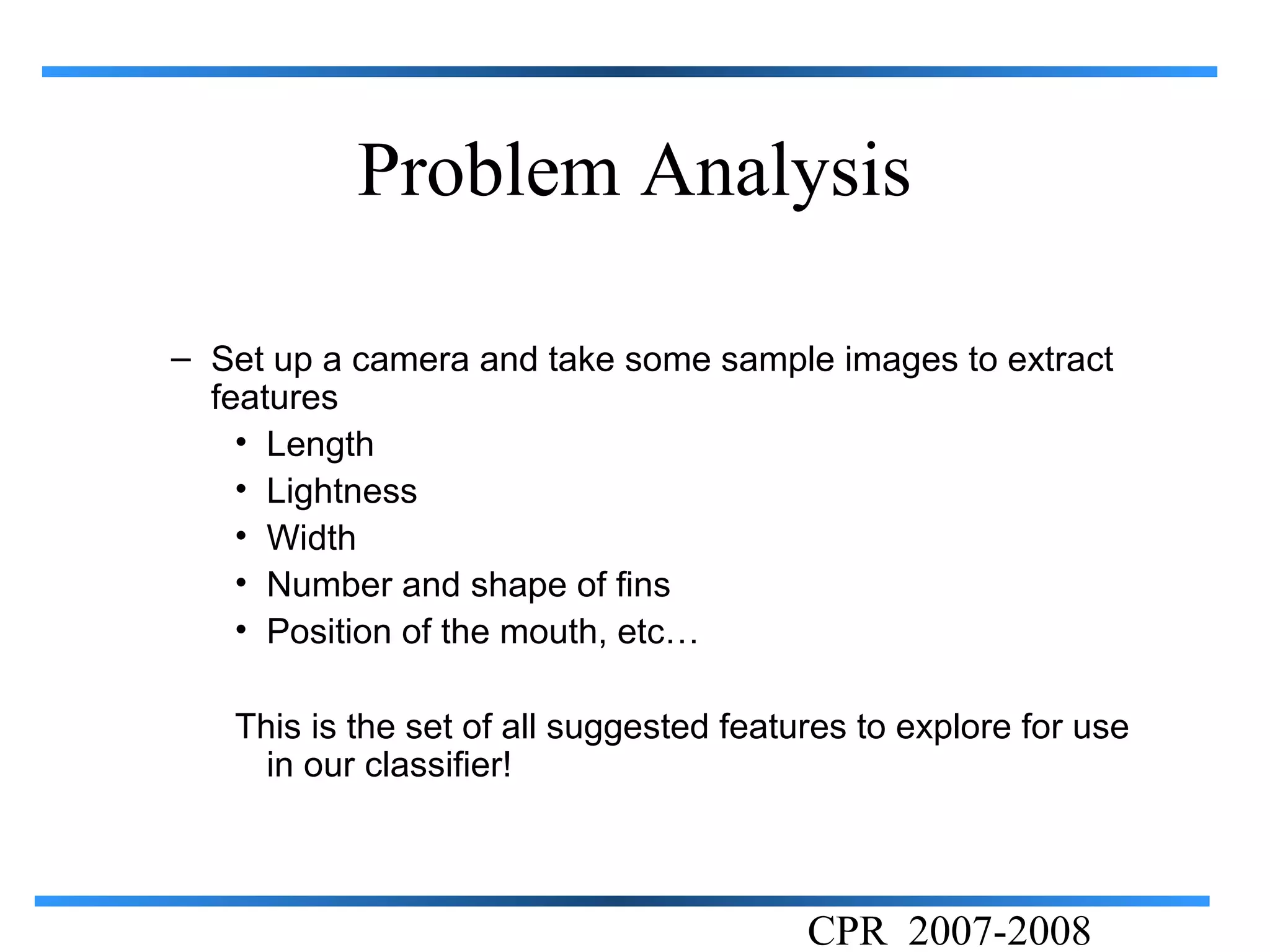 Problem Analysis

– Set up a camera and take some sample images to extract
  features
    • Length
    • Lightness
    • Width
    • Number and shape of fins
    • Position of the mouth, etc…

   This is the set of all suggested features to explore for use
     in our classifier!



                                         CPR 2007-2008
 
